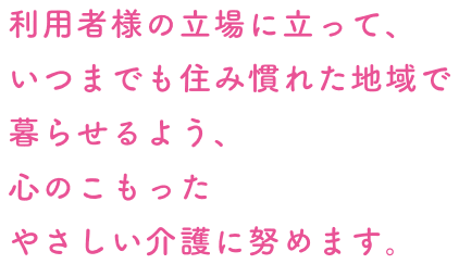 利用者様の立場に立って、いつまでも住み慣れた地域で暮らせるよう、心のこもったやさしい介護に努めます。