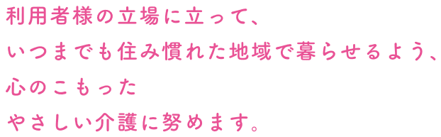 利用者様の立場に立って、いつまでも住み慣れた地域で暮らせるよう、心のこもったやさしい介護に努めます。